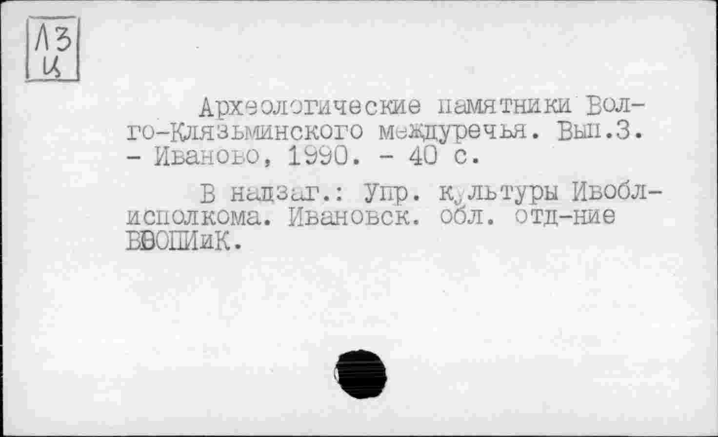 ﻿Археологические памятники Вол-го-Клязьминского междуречья. Вып.З. - Иваново, 1990. - 40 с.
В надзаг.: Упр. культуры Ивобл исполкома. Ивановок. обл. отд-ние ВВОПИиК.